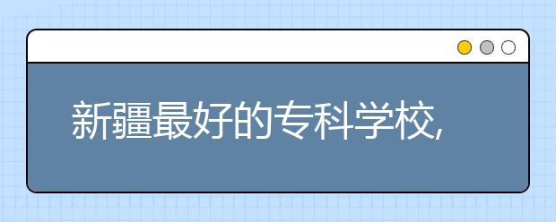新疆最好的專科學(xué)校,2020年新疆?？茖W(xué)校排名前十名單公布