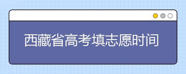 西藏省高考填志愿時(shí)間是什么時(shí)候？為您整理西藏生高考填報(bào)志愿時(shí)間以及招生辦法