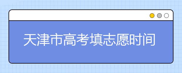 天津市高考填志愿時間是什么時候？為您整理天津市高考填報志愿時間以及招生辦法