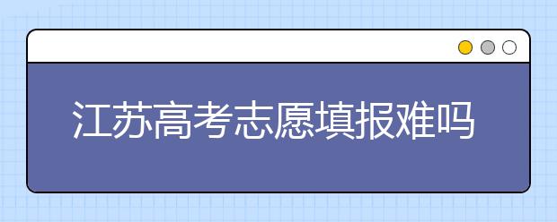 江蘇高考志愿填報難嗎？把握這幾點，志愿填報很容易！