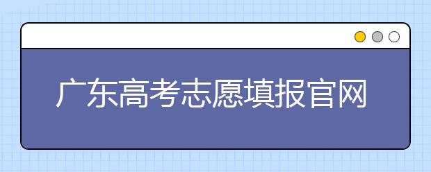 廣東高考志愿填報官網(wǎng)入口，廣東省有那些大學值得報考