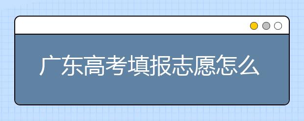 廣東高考填報志愿怎么填？各種志愿填報怎么填？