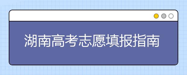湖南高考志愿填報(bào)指南，志愿報(bào)考江湖秘籍在此！