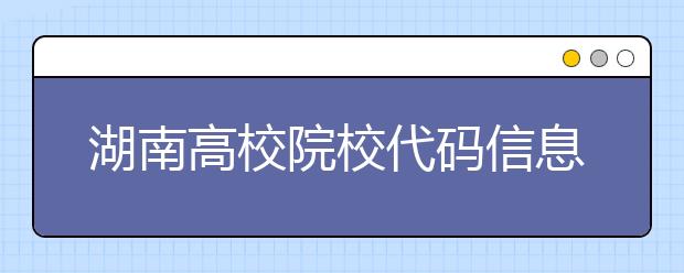 湖南高校院校代碼信息大合集！高考志愿照這樣填準(zhǔn)沒錯(cuò)
