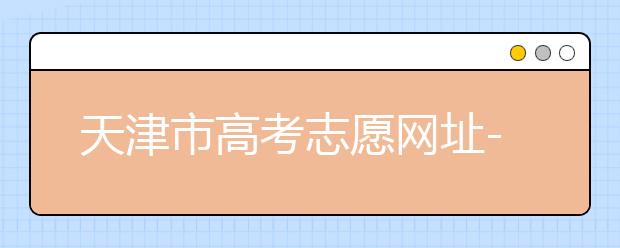 天津市高考志愿網(wǎng)址-高考志愿填報應該如何應對？