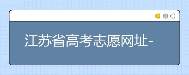 江蘇省高考志愿網(wǎng)址-江蘇省高考志愿填報技巧！