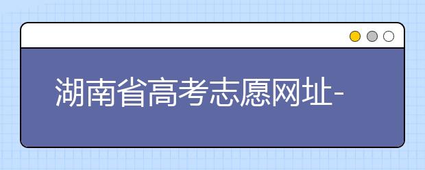 湖南省高考志愿網(wǎng)址-湖南省高考志愿填報(bào)技巧你掌握了嗎！