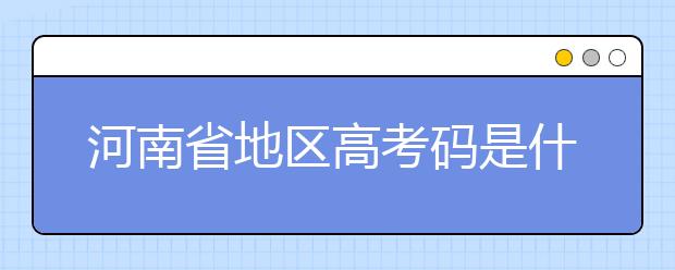 河南省地區(qū)高考碼是什么？為您整理河南省地區(qū)全部大學(xué)信息代碼~