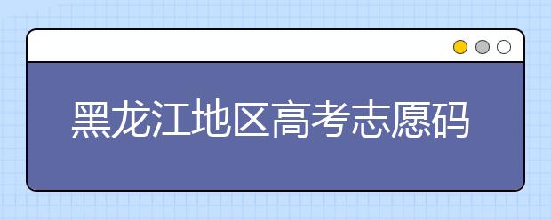 黑龍江地區(qū)高考志愿碼全部都在這里！快來對一下你心儀的大學吧