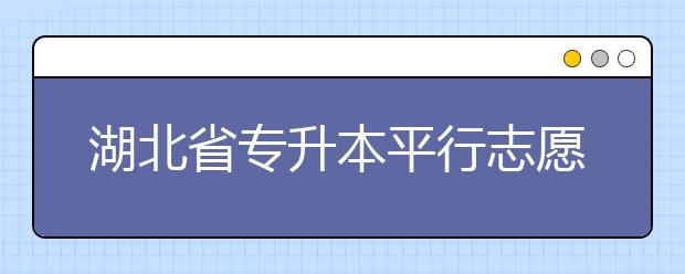 湖北省專升本平行志愿填報錄取規(guī)則，一文看懂！