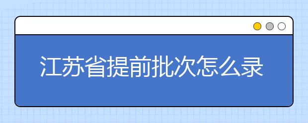 江蘇省提前批次怎么錄??？江蘇省提前批次填報時間