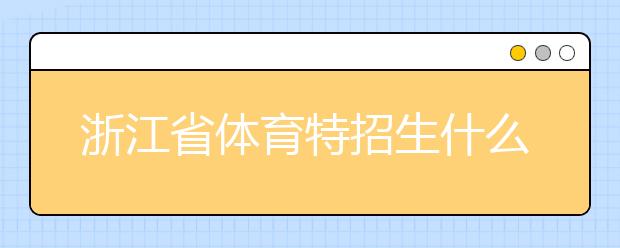 浙江省體育特招生什么時候填報志愿？填報志愿后錄取是什么時間？