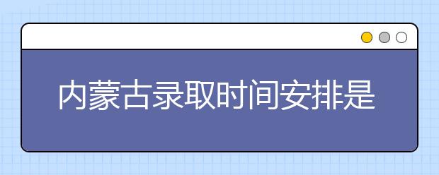 內(nèi)蒙古錄取時間安排是什么？不同批次錄取時間一覽表