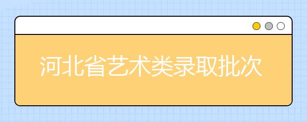 河北省藝術(shù)類錄取批次是如何設(shè)置的？藝術(shù)類考生填報志愿有哪些注意事項？