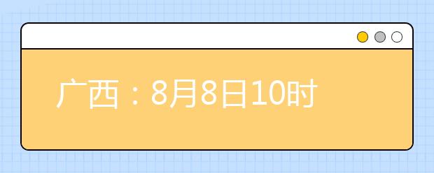 廣西：8月8日10時起考生可陸續(xù)查詢投檔、錄取信息