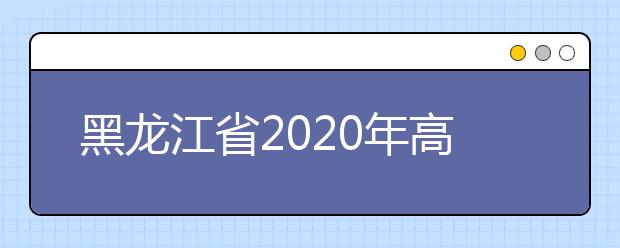 黑龍江省2020年高考志愿填報時間是什么？填報有什么注意事項？