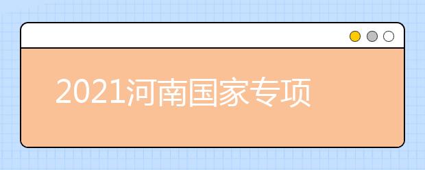 2021河南國(guó)家專(zhuān)項(xiàng)計(jì)劃批、本科一批、地方專(zhuān)項(xiàng)計(jì)劃批征集志愿
